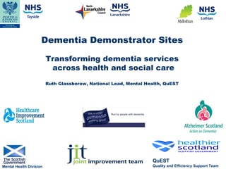 Dementia Demonstrator Sites

                         Transforming dementia services
                          across health and social care
                         Ruth Glassborow, National Lead, Mental Health, QuEST




                                                                  QuEST
Mental Health Division                                            Quality and Efficiency Support Team
 