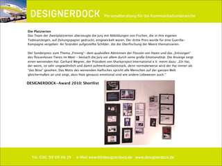 ∂
Tel. 030. 59 69 66 19 e-Mail award@designerdock.de www.designerdock.de
Personalberatung für die Kommunikationsbranche
Die Platzierten
Das Team der Zweitplatzierten überzeugte die Jury mit Abbildungen von Fischen, die in ihre eigenen
Todesanzeigen, auf Zeitungspapier gedruckt, eingewickelt waren. Der dritte Preis wurde für eine Guerilla-
Kampagne vergeben: An Stränden aufgestellte Schilder, die die Überﬁschung der Meere thematisieren.
Der Sonderpreis zum Thema „Finning“– dem qualvollen Abtrennen der Flossen von Haien und das „Entsorgen“
des ﬂossenlosen Tieres im Meer – bestach die Jury vor allem durch seine große Emotionalität. Die Anzeige zeigt
einen weinenden Hai. Gerhard Wegner, der Präsident von Sharkproject International e.V. meint dazu: „Ein Hai,
der weint, ist sehr ungewöhnlich und damit aufmerksamkeitsstark, denn normalerweise wird der Hai immer als
“das Böse” gesehen. Das Motiv des weinenden Haiﬁsches spricht alle Menschen auf der ganzen Welt
gleichermaßen an und zeigt, dass Haie genauso emotional sind wie andere Lebewesen auch.“
DESIGNERDOCK-Award 2010: Shortlist
 