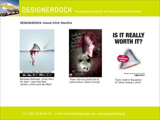 ∂
Tel. 030. 59 69 66 19 e-Mail award@designerdock.de www.designerdock.de
Personalberatung für die Kommunikationsbranche
DESIGNERDOCK-Award 2010: Shortlist
Michaela Dettinger „Unser Herz
für Haie - wenn die Haie
sterben, stirbt auch das Meer“
Team: Dai Kua-Sook Kim &
Juliane Assis „Shark Finning“
Team: Kathrin Braumann
& Tobias Schwarz „Price“
 