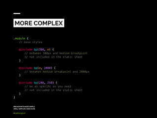 BREAKPOINTS MADE SIMPLE
(WELL SIMPLER) USING SCSS
@dkeeghan
.module {
	 // base styles
	@include bp(300, m) {
		// between 300px and medium breakpoint
		// not included in the static sheet
	}
	 @include bp(m, 2000) {
		// between medium breakpoint and 2000px
	}
	 @include bp(200, 250) {
		// be as specific as you need
		// not included in the static sheet
	}
}
MORE COMPLEX
 