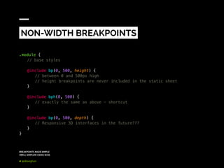 BREAKPOINTS MADE SIMPLE
(WELL SIMPLER) USING SCSS
@dkeeghan
.module {
	 // base styles
	@include bp(0, 500, height) {
		// between 0 and 500px high
		// height breakpoints are never included in the static sheet
	}
	@include bph(0, 500) {
		// exactly the same as above - shortcut
	}
	 @include bp(0, 500, depth) {
		// Responsive 3D interfaces in the future???
	}
}
NON-WIDTH BREAKPOINTS
 