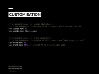 BREAKPOINTS MADE SIMPLE
(WELL SIMPLER) USING SCSS
@dkeeghan
// breakpoint range for static stylesheets
// if the breakpoint is outside of this range - don’t include the CSS
$bp-static-min: 0;
$bp-static-max: $bp-xl-max;
// breakpoint range for print stylesheets
// if the breakpoint is outside of this range - use “@media only screen”
$bp-print-min: 0;
$bp-print-max: 550; // printed A4 is around 550px wide
CUSTOMISATION
 