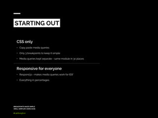 BREAKPOINTS MADE SIMPLE
(WELL SIMPLER) USING SCSS
@dkeeghan
CSS only
•	 Copy paste media queries
•	 Only 3 breakpoints to keep it simple
•	 Media queries kept separate - same module in 3x places
Responsive for everyone
•	 Respond.js - makes media queries work for IE8*
•	 Everything in percentages
STARTING OUT
 
