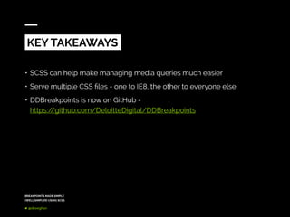 BREAKPOINTS MADE SIMPLE
(WELL SIMPLER) USING SCSS
@dkeeghan
KEY TAKEAWAYS
•	SCSS can help make managing media queries much easier
•	Serve multiple CSS files - one to IE8, the other to everyone else
•	DDBreakpoints is now on GitHub -
https://github.com/DeloitteDigital/DDBreakpoints
 