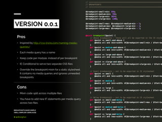 BREAKPOINTS MADE SIMPLE
(WELL SIMPLER) USING SCSS
@dkeeghan
Pros
•	 Inspired by http://css-tricks.com/naming-media-
queries/
•	 Each media query has a name
•	 Keep code per module, instead of per breakpoint
•	 IE Conditional to serve two separate CSS files
•	 Override the breakpoint mixin for a static stylesheet.
It contains no media queries and ignores unneeded
breakpoints
VERSION 0.0.1
Cons
•	 Mixin code split across multiple files
•	 You have to add new IF statements per media query
across two files
 
