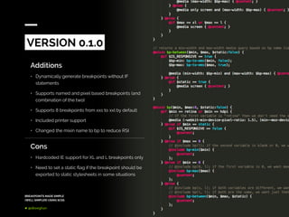 BREAKPOINTS MADE SIMPLE
(WELL SIMPLER) USING SCSS
@dkeeghan
Additions
•	 Dynamically generate breakpoints without IF
statements
•	 Supports named and pixel based breakpoints (and
combination of the two)
•	 Supports 8 breakpoints from xxs to xxl by default
•	 Included printer support
•	 Changed the mixin name to bp to reduce RSI
VERSION 0.1.0
Cons
•	 Hardcoded IE support for XL and L breakpoints only
•	 Need to set a static flag if the breakpoint should be
exported to static stylesheets in some situations
 