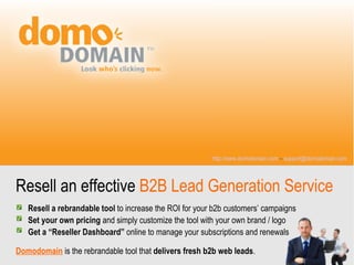 http://www.domodomain.com – support@domodomain.com




Resell an effective B2B Lead Generation Service
   Resell a rebrandable tool to increase the ROI for your b2b customers’ campaigns
   Set your own pricing and simply customize the tool with your own brand / logo
   Get a “Reseller Dashboard” online to manage your subscriptions and renewals

Domodomain is the rebrandable tool that delivers fresh b2b web leads.
 