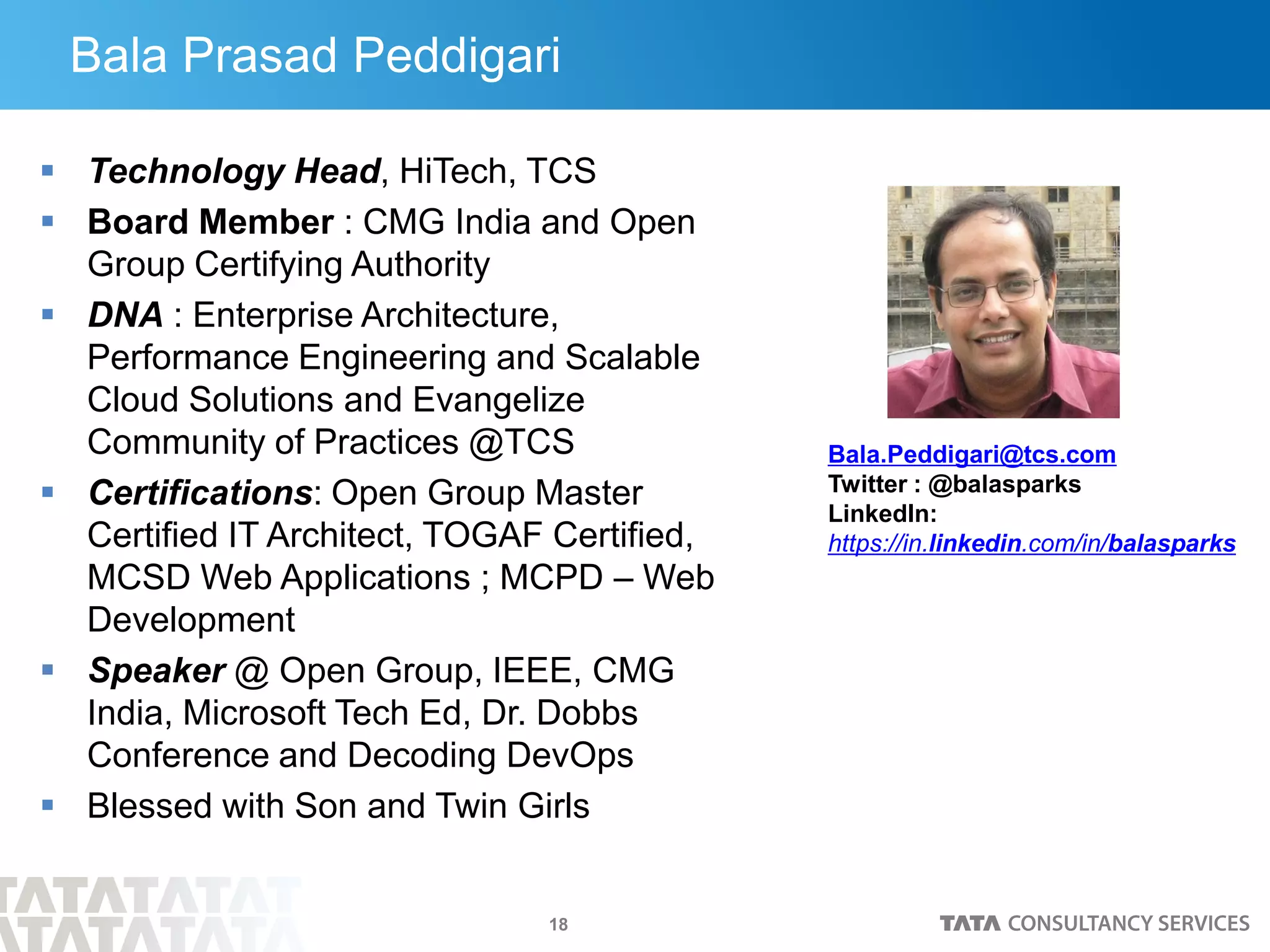 18
 Technology Head, HiTech, TCS
 Board Member : CMG India and Open
Group Certifying Authority
 DNA : Enterprise Architecture,
Performance Engineering and Scalable
Cloud Solutions and Evangelize
Community of Practices @TCS
 Certifications: Open Group Master
Certified IT Architect, TOGAF Certified,
MCSD Web Applications ; MCPD – Web
Development
 Speaker @ Open Group, IEEE, CMG
India, Microsoft Tech Ed, Dr. Dobbs
Conference and Decoding DevOps
 Blessed with Son and Twin Girls
Bala.Peddigari@tcs.com
Twitter : @balasparks
LinkedIn:
https://in.linkedin.com/in/balasparks
Bala Prasad Peddigari
 