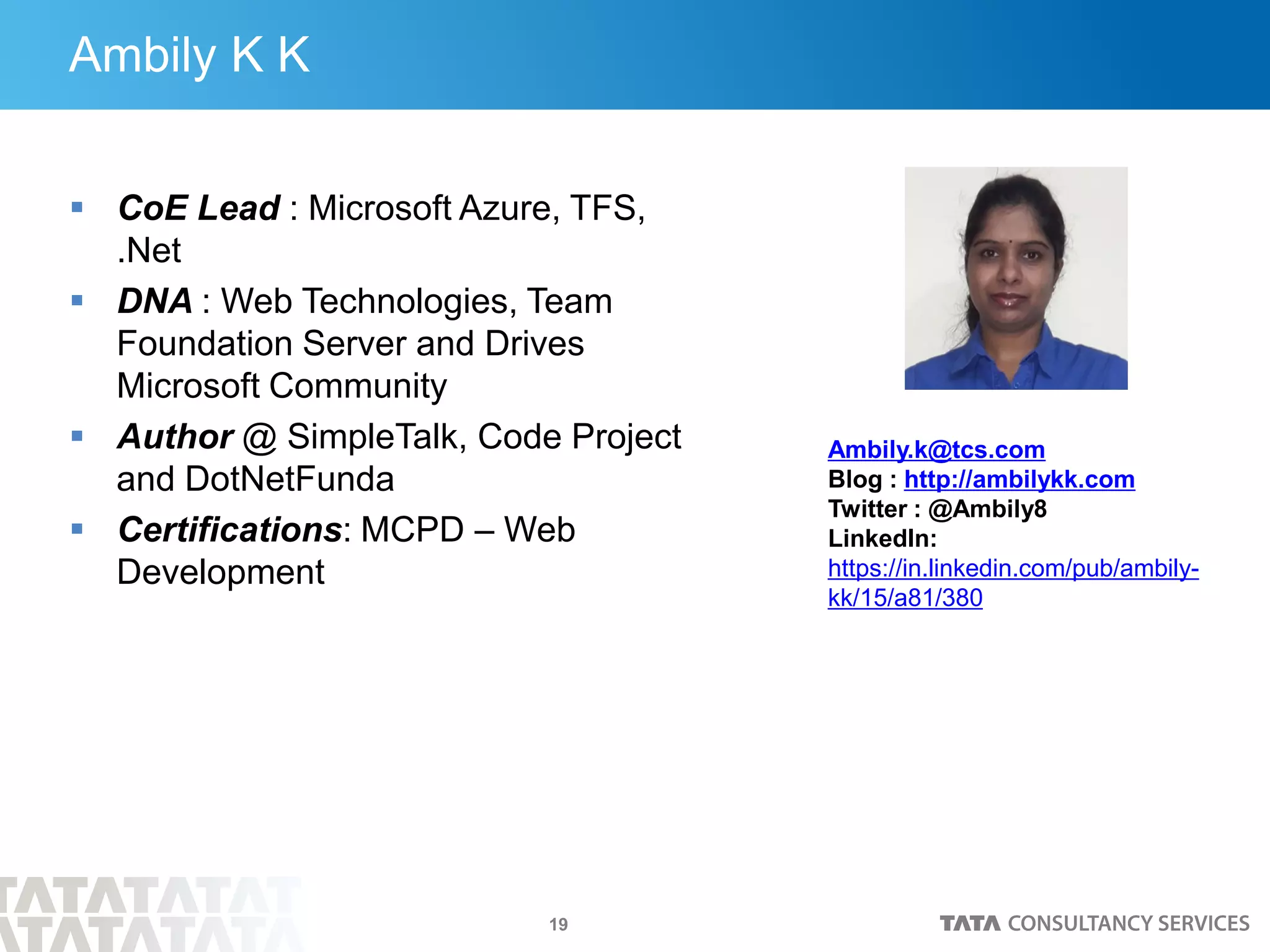 19
Ambily K K
 CoE Lead : Microsoft Azure, TFS,
.Net
 DNA : Web Technologies, Team
Foundation Server and Drives
Microsoft Community
 Author @ SimpleTalk, Code Project
and DotNetFunda
 Certifications: MCPD – Web
Development
Ambily.k@tcs.com
Blog : http://ambilykk.com
Twitter : @Ambily8
LinkedIn:
https://in.linkedin.com/pub/ambily-
kk/15/a81/380
 