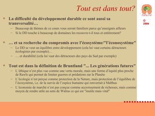 Tout est dans tout? La difficulté du développement durable ce sont aussi sa transversalité… Beaucoup de thèmes de ce cours vous seront familiers parce qu’enseignés ailleurs Si le DD touche à beaucoup de domaines les recouvre-t-il tous et entièrement? …  et sa recherche du compromis avec l’écosystème/"l’éconosystème" Le DD se veut un équilibre entre développement (cela lui vaut certains détracteurs écologistes par exemple)… …  et durabilité (cela lui vaut des détracteurs des pays du Sud par exemple) Tout est dans la définition de Bruntland "... Les générations futures" L’éthique n’est plus vue comme une vertu morale, mais une forme d’équité plus proche de Rawls qui permet de limiter guerres et prédations sur la Planète L’écologie n’est perçue comme protection de la Nature, mais protection de l’équilibre de l’écosystème, i.e. de la survie de l’espèce humaine qui renverrait à Malthus L’économie de marché n’est pas conçue comme accroissement de richesses, mais comme moyen de rendre utile au sens de Walras ce qui est "inutile mais vital" 