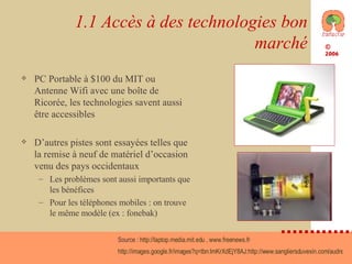 1.1 Accès à des technologies bon marché PC Portable à $100 du MIT ou Antenne Wifi avec une boîte de Ricorée, les technologies savent aussi être accessibles D’autres pistes sont essayées telles que la remise à neuf de matériel d’occasion venu des pays occidentaux Les problèmes sont aussi importants que les bénéfices Pour les téléphones mobiles : on trouve le même modèle (ex : fonebak) Source :  http://laptop.media.mit.edu  ,  www.freenews.fr   http://images.google.fr/images?q=tbn:ImKrXdEjY8AJ:http://www.sangliersduvexin.com/audrey/smallricorewet11.gif   