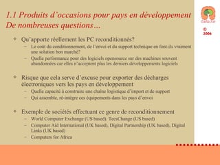 1.1 Produits d’occasions pour pays en développement De nombreuses questions… Qu’apporte réellement les PC reconditionnés? Le coût du conditionnement, de l’envoi et du support technique en font-ils vraiment une solution bon marché? Quelle performance pour des logiciels opensource sur des machines souvent abandonnées car elles n’acceptent plus les derniers développements logiciels Risque que cela serve d’excuse pour exporter des décharges électroniques vers les pays en développement Quelle capacité à construire une chaîne logistique d’import et de support  Qui assemble, ré-intègre ces équipements dans les pays d’envoi Exemple de sociétés effectuant ce genre de reconditionnement World Computer Exchange (US based). TecsChange (US based)  Computer Aid International (UK based), Digital Partnership (UK based), Digital Links (UK based)  Computers for Africa 