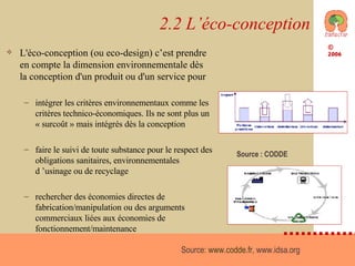 2.2 L’éco-conception L'éco-conception (ou eco-design) c’est prendre en compte la dimension environnementale dès la conception d'un produit ou d'un service pour intégrer les critères environnementaux comme les critères technico-économiques. Ils ne sont plus un « surcoût » mais intégrés dès la conception faire le suivi de toute substance pour le respect des obligations sanitaires, environnementales d ’usinage ou de recyclage rechercher des économies directes de fabrication/manipulation ou des arguments commerciaux liées aux économies de fonctionnement/maintenance Source:  www.codde.fr , www.idsa.org  Source : CODDE 