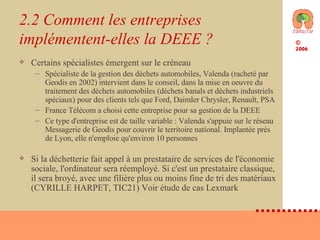 2.2 Comment les entreprises implémentent-elles la DEEE ? Certains spécialistes émergent sur le créneau Spécialiste de la gestion des déchets automobiles, Valenda (racheté par Geodis en 2002) intervient dans le conseil, dans la mise en oeuvre du traitement des déchets automobiles (déchets banals et déchets industriels spéciaux) pour des clients tels que Ford, Daimler Chrysler, Renault, PSA France Télécom a choisi cette entreprise pour sa gestion de la DEEE Ce type d'entreprise est de taille variable : Valenda s'appuie sur le réseau Messagerie de Geodis pour couvrir le territoire national. Implantée près de Lyon, elle n'emploie qu'environ 10 personnes Si la déchetterie fait appel à un prestataire de services de l'économie sociale, l'ordinateur sera réemployé. Si c'est un prestataire classique, il sera broyé, avec une filière plus ou moins fine de tri des matériaux (CYRILLE HARPET, TIC21) Voir étude de cas Lexmark 