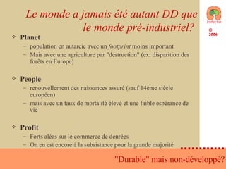 Le monde a jamais été autant DD que le monde pré-industriel?  Planet population en autarcie avec un  footprint  moins important Mais avec une agriculture par "destruction" (ex: disparition des forêts en Europe) People renouvellement des naissances assuré (sauf 14ème siècle européen) mais avec un taux de mortalité élevé et une faible espérance de vie Profit Forts aléas sur le commerce de denrées On en est encore à la subsistance pour la grande majorité  "Durable" mais non-développé? 