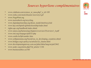 Sources hyperliens complémentaires www.cidehom.com/science_at_nasa.php?_a_id=189  www.rorke.com/stock/disaster-recovery2.gif  www.NegaWatt.org   www.tacticaltech.org/recycling, www.digitalpartnership.org/about_model.htm#recycled  www.hp.com/hpinfo/globalcitizenship/index.html rights.apc.org/handbook/index.shtml  www.uneca.org/harnessing/chapters/overview/Overview1_6.pdf  www.rmi.org/sitepages/pid525.php www.cordis.lu/fp6/sustdev.htm  www.softpanorama.org/Social/oss_in_developing_countries.shtml  www.bridges.org/e-policy/sa/articles/ict_charter.html  www.developmentgateway.com.au/jahia/Jahia/lang/en/pid/2462  www.aedev.org/article.php3?id_article=1184  www.businessethics.ca/3bl/  