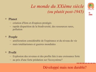 Le monde du XXième siècle (ou plutôt post-1945) Planet création d'îlots et d'espèces protégés rapide disparition de la biodiversité, des ressources rares, pollution People amélioration considérable de l'espérance et du niveau de vie mais totalitarismes et guerres mondiales Profit Explosion des revenus et des profits liée à une croissance forte au prix d'une forte prédation sur l'écosystème?  Développé mais non durable?  