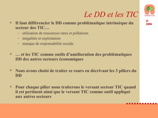 Le DD et les TIC Il faut différencier le DD comme problématique intrinsèque du secteur des TIC… utilisation de ressources rares et pollutions inégalités et exploitation manque de responsabilité sociale …  et les TIC comme outils d’amélioration des problématiques DD des autres secteurs économiques Nous avons choisi de traiter ce cours en décrivant les 3 piliers du DD Pour chaque pilier nous traiterons le versant secteur TIC quand il est pertinent ainsi que le versant TIC comme outil appliqué aux autres secteurs 