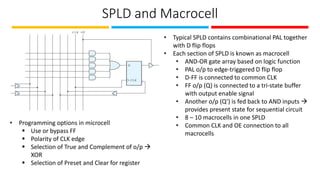 SPLD and Macrocell
• Typical SPLD contains combinational PAL together
with D flip flops
• Each section of SPLD is known as macrocell
• AND-OR gate array based on logic function
• PAL o/p to edge-triggered D flip flop
• D-FF is connected to common CLK
• FF o/p (Q) is connected to a tri-state buffer
with output enable signal
• Another o/p (Q’) is fed back to AND inputs →
provides present state for sequential circuit
• 8 – 10 macrocells in one SPLD
• Common CLK and OE connection to all
macrocells
• Programming options in microcell
▪ Use or bypass FF
▪ Polarity of CLK edge
▪ Selection of True and Complement of o/p →
XOR
▪ Selection of Preset and Clear for register
 