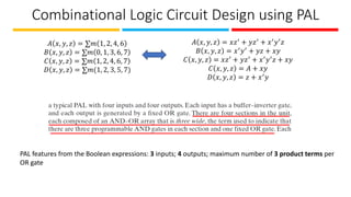 Combinational Logic Circuit Design using PAL
𝐴 𝑥, 𝑦, 𝑧 = ∑𝑚 1, 2, 4, 6
𝐵 𝑥, 𝑦, 𝑧 = ∑𝑚 0, 1, 3, 6, 7
𝐶 𝑥, 𝑦, 𝑧 = ∑𝑚 1, 2, 4, 6, 7
𝐷 𝑥, 𝑦, 𝑧 = ∑𝑚(1, 2, 3, 5, 7)
𝐴 𝑥, 𝑦, 𝑧 = 𝑥𝑧′ + 𝑦𝑧′ + 𝑥′𝑦′𝑧
𝐵 𝑥, 𝑦, 𝑧 = 𝑥′𝑦′ + 𝑦𝑧 + 𝑥𝑦
𝐶 𝑥, 𝑦, 𝑧 = 𝑥𝑧′ + 𝑦𝑧′ + 𝑥′𝑦′𝑧 + 𝑥𝑦
𝐶 𝑥, 𝑦, 𝑧 = 𝐴 + 𝑥𝑦
𝐷 𝑥, 𝑦, 𝑧 = 𝑧 + 𝑥′𝑦
PAL features from the Boolean expressions: 3 inputs; 4 outputs; maximum number of 3 product terms per
OR gate
 