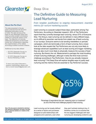 August 2013

Deep Dive

The Definitive Guide to Measuring
Lead Nurturing
About the Pie Chart
The data presented in the pie
chart is derived from the Q2 2013
Marketing Automation survey
(n=220). The data serves as the
basis for this Gleansight Deep Dive,
which provides analyst commentary
related to a particular aspect of the
topic. The objective is to provide
additional perspective and illuminate
certain key considerations regarding
the implementation of the related
technology-enabled business initiative.
Additional survey data utilized:
»» Q2 2013 Gleanster Survey on
Inbound Marketing (n=305)
»» Q1 2013 Gleanster Survey on
Nurture Marketing (n=268)

To learn more about Gleanster’s
research methodology, please click
here or email research@gleanster.com.

From tangible justification to ongoing measurement; essential
metrics for nurture marketing success
Lead nurturing is a popular subject these days, particularly among Top
Performers. According to Gleanster research, 95% of Top Performers
report that they currently leverage lead nurturing, versus 57% of Everyone
Else. The thing is, lead nurturing can be defined in many different ways,
so it’s difficult to ascertain real trends from stated use of lead nurturing
in our surveys. Everyone seems to be sending newsletters or periodic
campaigns, which are technically a form of lead nurturing. But a closer
look at the data reveals that Top Performers are not only more likely to
leverage advanced capabilities such as lead scoring and trigger marketing,
they are also much more likely to physically measure the success of lead
nurturing. But there’s the rub. Measurement is perhaps the most troubling
of lead nurturing challenges, although it ranks the third most common
challenge according to Top Performers. How do you actually measure
lead nurturing? This Deep Dive will explore tangible ways to justify lead
nurturing and the metrics that are essential to Top Performer success.

65%

68%

centage of Top Performers that regard “Generate
Insights” as a top reason to monitor Social Media
Note: This document is intended for individual
use. Electronic distribution via email or by posting on a personal website is in violation of the
terms of use.

Percentage of respondents that rank “measuring return on investment”
as one of the three most challenging aspects of lead nurturing.

Lead nurturing can be loosely defined
as a series of tactics and processes
designed to build relationships with
prospects and customers, even when

Entire content © 2013 Gleanster, LLC. All rights reserved. Unauthorized use or reproduction prohibited.

they aren’t actively looking to buy. It
therefore comes as no surprise that
the two biggest challenges with lead
nurturing are developing content to use

 