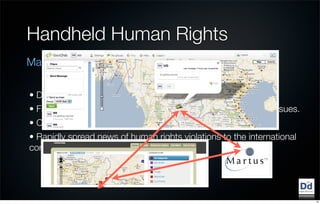 Handheld Human Rights
Making human rights accessible and actionable

• Disseminate key information and messages to ﬁeld workers.
• Facilitate communication between groups working on these issues.
• Collect data that can be mapped on the site.
• Rapidly spread news of human rights violations to the international
community and advocacy groups.




                                                                        10
 