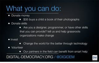 What you can do:
•  Donate money
         • $35 buys a child a book of their photographs
• Donate skills
         • Are you a designer, programmer, or have other skills
         that you can provide? tell us and help grassroots
         organizations make change
• Invest
         • Change the world for the better through technology
• Volunteer
         • Our partners in the field can benefit from smart help
DIGITAL-DEMOCRACY.ORG / @DIGIDEM
                                                                   11
 