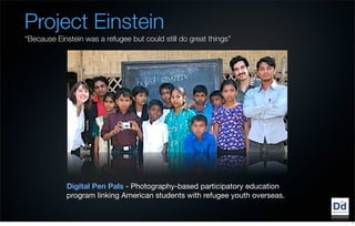 Project Einstein
“Because Einstein was a refugee but could still do great things”




             Digital Pen Pals - Photography-based participatory education
             program linking American students with refugee youth overseas. 


                                                                               7
 