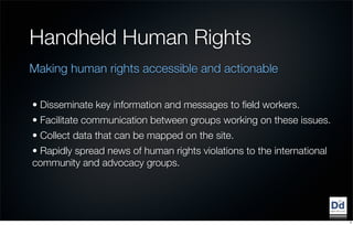 Handheld Human Rights
Making human rights accessible and actionable

• Disseminate key information and messages to ﬁeld workers.
• Facilitate communication between groups working on these issues.
• Collect data that can be mapped on the site.
• Rapidly spread news of human rights violations to the international
community and advocacy groups.




                                                                        9
 