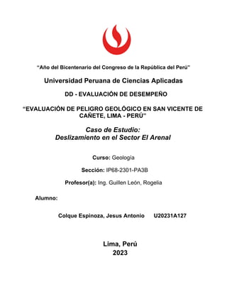“Año del Bicentenario del Congreso de la República del Perú”
Universidad Peruana de Ciencias Aplicadas
DD - EVALUACIÓN DE DESEMPEÑO
“EVALUACIÓN DE PELIGRO GEOLÓGICO EN SAN VICENTE DE
CAÑETE, LIMA - PERÚ”
Caso de Estudio:
Deslizamiento en el Sector El Arenal
Curso: Geología
Sección: IP68-2301-PA3B
Profesor(a): Ing. Guillen León, Rogelia
Alumno:
Colque Espinoza, Jesus Antonio U20231A127
Lima, Perú
2023
 