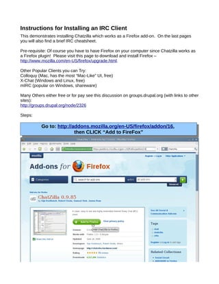 Instructions for Installing an IRC Client
This demonstrates installing Chatzilla which works as a Firefox add-on. On the last pages
you will also find a brief IRC cheatsheet.

Pre-requisite: Of course you have to have Firefox on your computer since Chatzilla works as
a Firefox plugin! Please visit this page to download and install Firefox –
http://www.mozilla.com/en-US/firefox/upgrade.html.

Other Popular Clients you can Try:
Colloquy (Mac, has the most “Mac-Like” UI, free)
X-Chat (Windows and Linux, free)
mIRC (popular on Windows, shareware)

Many Others either free or for pay see this discussion on groups.drupal.org (with links to other
sites):
http://groups.drupal.org/node/2326

Steps:

           Go to: http://addons.mozilla.org/en-US/firefox/addon/16,
                          then CLICK “Add to FireFox”
 