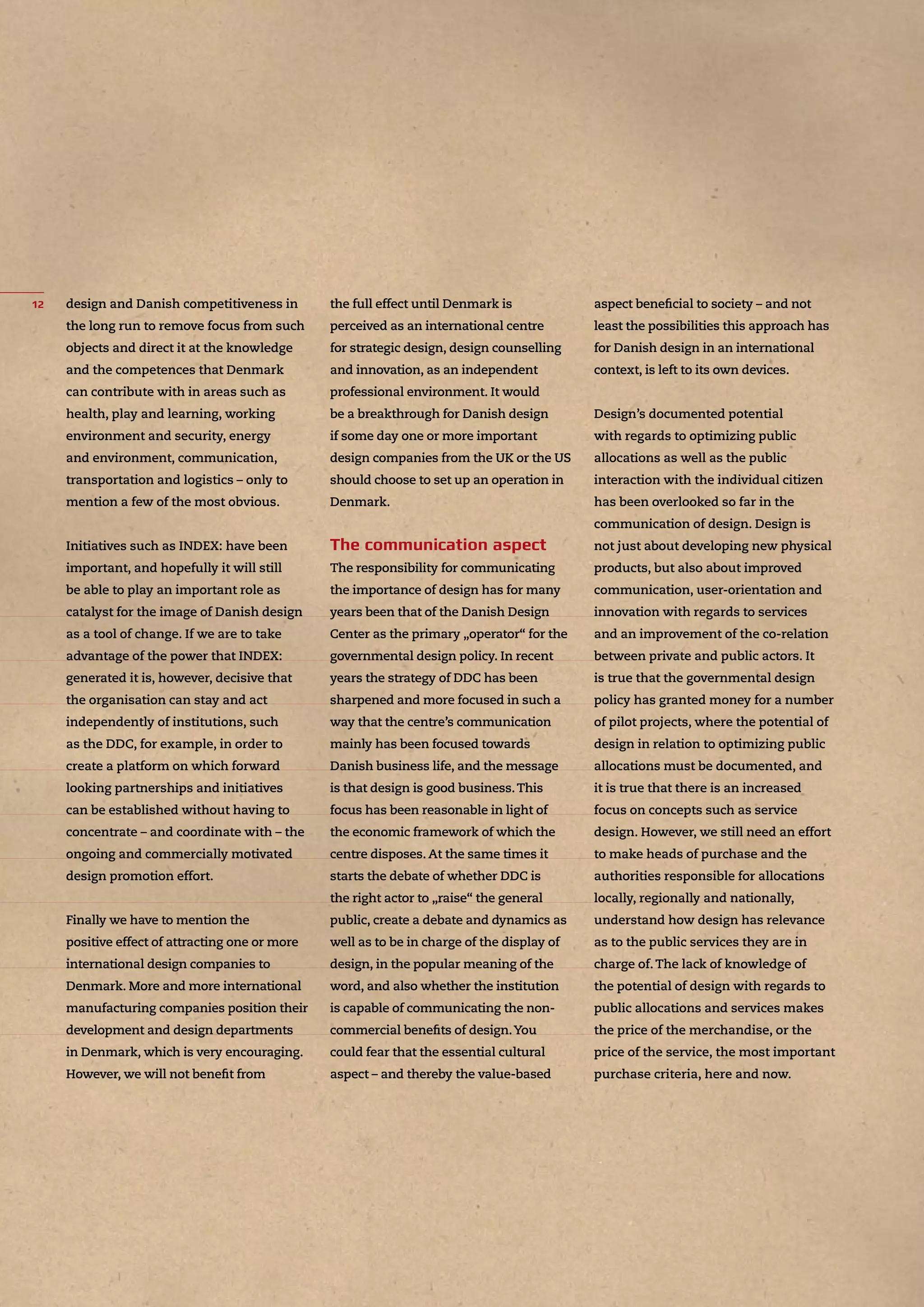 design and Danish competitiveness in
the long run to remove focus from such
objects and direct it at the knowledge
and the competences that Denmark
can contribute with in areas such as
health, play and learning, working
environment and security, energy
and environment, communication,
transportation and logistics – only to
mention a few of the most obvious.
Initiatives such as INDEX: have been
important, and hopefully it will still
be able to play an important role as
catalyst for the image of Danish design
as a tool of change. If we are to take
advantage of the power that INDEX:
generated it is, however, decisive that
the organisation can stay and act
independently of institutions, such
as the DDC, for example, in order to
create a platform on which forward
looking partnerships and initiatives
can be established without having to
concentrate – and coordinate with – the
ongoing and commercially motivated
design promotion effort.
Finally we have to mention the
positive effect of attracting one or more
international design companies to
Denmark. More and more international
manufacturing companies position their
development and design departments
in Denmark, which is very encouraging.
However, we will not beneﬁt from
the full effect until Denmark is
perceived as an international centre
for strategic design, design counselling
and innovation, as an independent
professional environment. It would
be a breakthrough for Danish design
if some day one or more important
design companies from the UK or the US
should choose to set up an operation in
Denmark.
The responsibility for communicating
the importance of design has for many
years been that of the Danish Design
Center as the primary „operator“ for the
governmental design policy. In recent
years the strategy of DDC has been
sharpened and more focused in such a
way that the centre’s communication
mainly has been focused towards
Danish business life, and the message
is that design is good business.This
focus has been reasonable in light of
the economic framework of which the
centre disposes. At the same times it
starts the debate of whether DDC is
the right actor to „raise“ the general
public, create a debate and dynamics as
well as to be in charge of the display of
design, in the popular meaning of the
word, and also whether the institution
is capable of communicating the non-
commercial beneﬁts of design.You
could fear that the essential cultural
aspect – and thereby the value-based
aspect beneﬁcial to society – and not
least the possibilities this approach has
for Danish design in an international
context, is left to its own devices.
Design’s documented potential
with regards to optimizing public
allocations as well as the public
interaction with the individual citizen
has been overlooked so far in the
communication of design. Design is
not just about developing new physical
products, but also about improved
communication, user-orientation and
innovation with regards to services
and an improvement of the co-relation
between private and public actors. It
is true that the governmental design
policy has granted money for a number
of pilot projects, where the potential of
design in relation to optimizing public
allocations must be documented, and
it is true that there is an increased
focus on concepts such as service
design. However, we still need an effort
to make heads of purchase and the
authorities responsible for allocations
locally, regionally and nationally,
understand how design has relevance
as to the public services they are in
charge of.The lack of knowledge of
the potential of design with regards to
public allocations and services makes
the price of the merchandise, or the
price of the service, the most important
purchase criteria, here and now.
 
