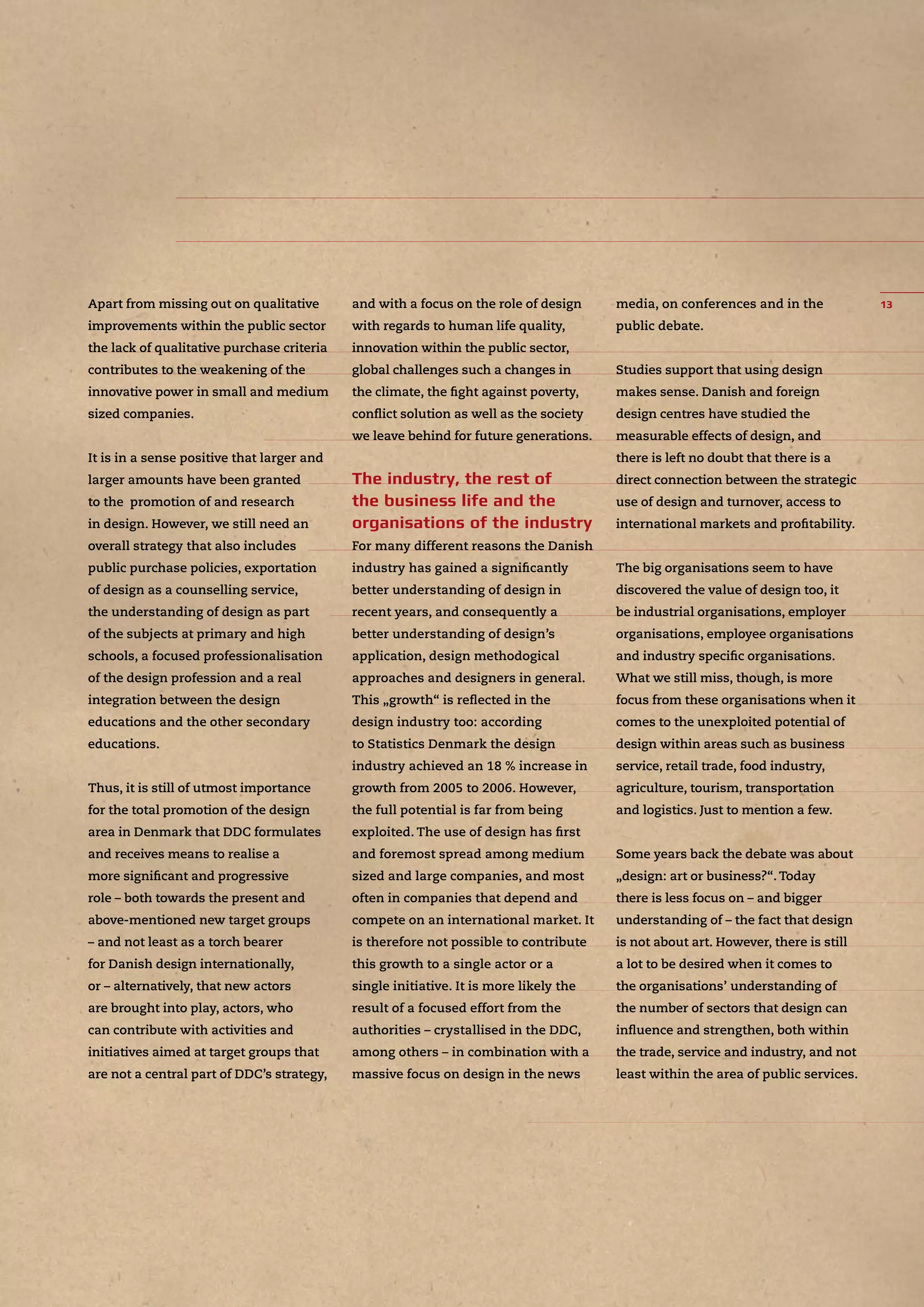 Apart from missing out on qualitative
improvements within the public sector
the lack of qualitative purchase criteria
contributes to the weakening of the
innovative power in small and medium
sized companies.
It is in a sense positive that larger and
larger amounts have been granted
to the promotion of and research
in design. However, we still need an
overall strategy that also includes
public purchase policies, exportation
of design as a counselling service,
the understanding of design as part
of the subjects at primary and high
schools, a focused professionalisation
of the design profession and a real
integration between the design
educations and the other secondary
educations.
Thus, it is still of utmost importance
for the total promotion of the design
area in Denmark that DDC formulates
and receives means to realise a
more signiﬁcant and progressive
role – both towards the present and
above-mentioned new target groups
– and not least as a torch bearer
for Danish design internationally,
or – alternatively, that new actors
are brought into play, actors, who
can contribute with activities and
initiatives aimed at target groups that
are not a central part of DDC’s strategy,
and with a focus on the role of design
with regards to human life quality,
innovation within the public sector,
global challenges such a changes in
the climate, the ﬁght against poverty,
conﬂict solution as well as the society
we leave behind for future generations.
For many different reasons the Danish
industry has gained a signiﬁcantly
better understanding of design in
recent years, and consequently a
better understanding of design’s
application, design methodogical
approaches and designers in general.
This „growth“ is reﬂected in the
design industry too: according
to Statistics Denmark the design
industry achieved an 18 % increase in
growth from 2005 to 2006. However,
the full potential is far from being
exploited. The use of design has ﬁrst
and foremost spread among medium
sized and large companies, and most
often in companies that depend and
compete on an international market. It
is therefore not possible to contribute
this growth to a single actor or a
single initiative. It is more likely the
result of a focused effort from the
authorities – crystallised in the DDC,
among others – in combination with a
massive focus on design in the news
media, on conferences and in the
public debate.
Studies support that using design
makes sense. Danish and foreign
design centres have studied the
measurable effects of design, and
there is left no doubt that there is a
direct connection between the strategic
use of design and turnover, access to
international markets and proﬁtability.
The big organisations seem to have
discovered the value of design too, it
be industrial organisations, employer
organisations, employee organisations
and industry speciﬁc organisations.
What we still miss, though, is more
focus from these organisations when it
comes to the unexploited potential of
design within areas such as business
service, retail trade, food industry,
agriculture, tourism, transportation
and logistics. Just to mention a few.
Some years back the debate was about
„design: art or business?“. Today
there is less focus on – and bigger
understanding of – the fact that design
is not about art. However, there is still
a lot to be desired when it comes to
the organisations’ understanding of
the number of sectors that design can
inﬂuence and strengthen, both within
the trade, service and industry, and not
least within the area of public services.
 