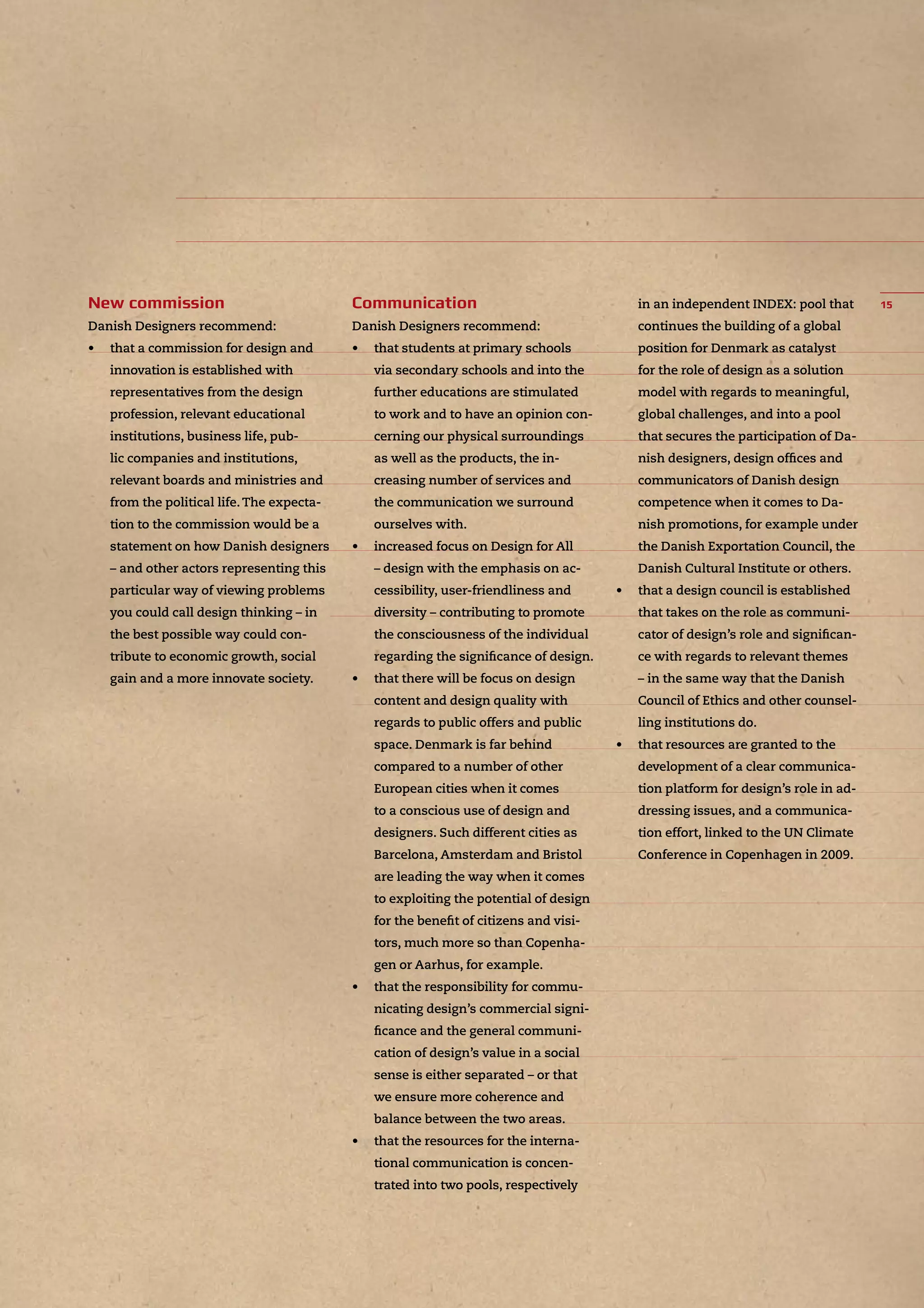 Danish Designers recommend:
• that a commission for design and
innovation is established with
representatives from the design
profession, relevant educational
institutions, business life, pub-
lic companies and institutions,
relevant boards and ministries and
from the political life.The expecta-
tion to the commission would be a
statement on how Danish designers
– and other actors representing this
particular way of viewing problems
you could call design thinking – in
the best possible way could con-
tribute to economic growth, social
gain and a more innovate society.
Danish Designers recommend:
• that students at primary schools
via secondary schools and into the
further educations are stimulated
to work and to have an opinion con-
cerning our physical surroundings
as well as the products, the in-
creasing number of services and
the communication we surround
ourselves with.
• increased focus on Design for All
– design with the emphasis on ac-
cessibility, user-friendliness and
diversity – contributing to promote
the consciousness of the individual
regarding the signiﬁcance of design.
• that there will be focus on design
content and design quality with
regards to public offers and public
space. Denmark is far behind
compared to a number of other
European cities when it comes
to a conscious use of design and
designers. Such different cities as
Barcelona, Amsterdam and Bristol
are leading the way when it comes
to exploiting the potential of design
for the beneﬁt of citizens and visi-
tors, much more so than Copenha-
gen or Aarhus, for example.
• that the responsibility for commu-
nicating design’s commercial signi-
ﬁcance and the general communi-
cation of design’s value in a social
sense is either separated – or that
we ensure more coherence and
balance between the two areas.
• that the resources for the interna-
tional communication is concen-
trated into two pools, respectively
in an independent INDEX: pool that
continues the building of a global
position for Denmark as catalyst
for the role of design as a solution
model with regards to meaningful,
global challenges, and into a pool
that secures the participation of Da-
nish designers, design ofﬁces and
communicators of Danish design
competence when it comes to Da-
nish promotions, for example under
the Danish Exportation Council, the
Danish Cultural Institute or others.
• that a design council is established
that takes on the role as communi-
cator of design’s role and signiﬁcan-
ce with regards to relevant themes
– in the same way that the Danish
Council of Ethics and other counsel-
ling institutions do.
• that resources are granted to the
development of a clear communica-
tion platform for design’s role in ad-
dressing issues, and a communica-
tion effort, linked to the UN Climate
Conference in Copenhagen in 2009.
 
