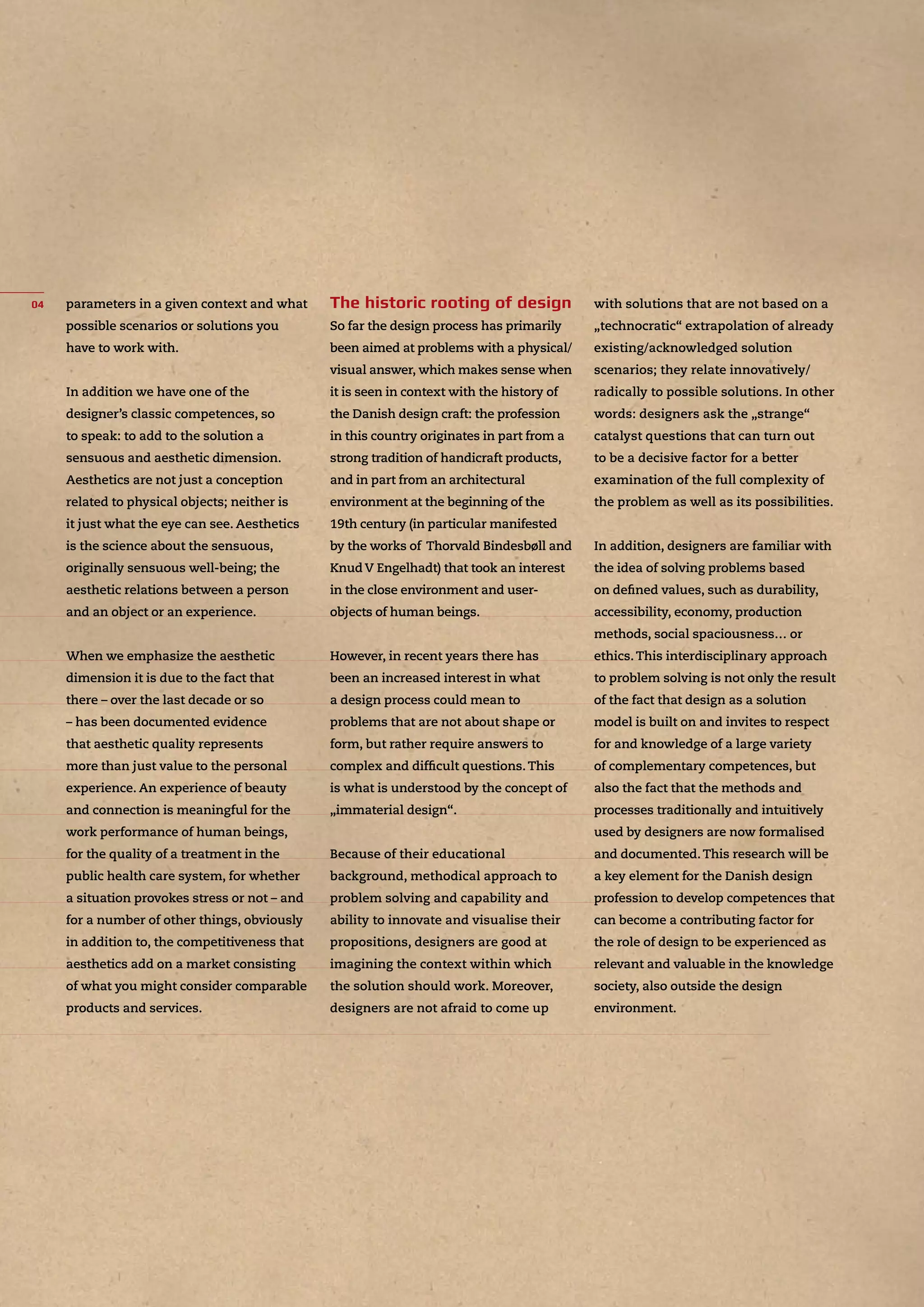 parameters in a given context and what
possible scenarios or solutions you
have to work with.
In addition we have one of the
designer’s classic competences, so
to speak: to add to the solution a
sensuous and aesthetic dimension.
Aesthetics are not just a conception
related to physical objects; neither is
it just what the eye can see. Aesthetics
is the science about the sensuous,
originally sensuous well-being; the
aesthetic relations between a person
and an object or an experience.
When we emphasize the aesthetic
dimension it is due to the fact that
there – over the last decade or so
– has been documented evidence
that aesthetic quality represents
more than just value to the personal
experience. An experience of beauty
and connection is meaningful for the
work performance of human beings,
for the quality of a treatment in the
public health care system, for whether
a situation provokes stress or not – and
for a number of other things, obviously
in addition to, the competitiveness that
aesthetics add on a market consisting
of what you might consider comparable
products and services.
So far the design process has primarily
been aimed at problems with a physical/
visual answer, which makes sense when
it is seen in context with the history of
the Danish design craft: the profession
in this country originates in part from a
strong tradition of handicraft products,
and in part from an architectural
environment at the beginning of the
19th century (in particular manifested
by the works of Thorvald Bindesbøll and
Knud V Engelhadt) that took an interest
in the close environment and user-
objects of human beings.
However, in recent years there has
been an increased interest in what
a design process could mean to
problems that are not about shape or
form, but rather require answers to
complex and difﬁcult questions.This
is what is understood by the concept of
„immaterial design“.
Because of their educational
background, methodical approach to
problem solving and capability and
ability to innovate and visualise their
propositions, designers are good at
imagining the context within which
the solution should work. Moreover,
designers are not afraid to come up
with solutions that are not based on a
„technocratic“ extrapolation of already
existing/acknowledged solution
scenarios; they relate innovatively/
radically to possible solutions. In other
words: designers ask the „strange“
catalyst questions that can turn out
to be a decisive factor for a better
examination of the full complexity of
the problem as well as its possibilities.
In addition, designers are familiar with
the idea of solving problems based
on deﬁned values, such as durability,
accessibility, economy, production
methods, social spaciousness… or
ethics.This interdisciplinary approach
to problem solving is not only the result
of the fact that design as a solution
model is built on and invites to respect
for and knowledge of a large variety
of complementary competences, but
also the fact that the methods and
processes traditionally and intuitively
used by designers are now formalised
and documented.This research will be
a key element for the Danish design
profession to develop competences that
can become a contributing factor for
the role of design to be experienced as
relevant and valuable in the knowledge
society, also outside the design
environment.
 