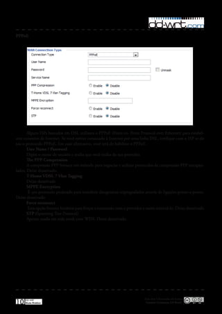 PPPoE




       Alguns ISPs baseados em DSL utilizam o PPPoE (Point-to- Point Protocol over Ethernet) para estabel-
ecer conexões de Internet� Se você estiver conectado à Internet por uma linha DSL, verifique com o ISP se ele
usa o protocolo PPPoE� Em caso afirmativo, você terá de habilitar o PPPoE�
       User Name / Password
       Digite o nome de usuário e senha que você tenha do seu provedor�
       The PPP Compression
       A compressão PPP fornece um método para negociar e utilizar protocolos de compressão PPP encapsu-
lados� Deixe desativado�
       T-Home VDSL 7 Vlan Tagging
       Deixe desativado
       MPPE Encryption
        É um protocolo projetado para transferir datagramas criptografados através de ligações ponto-a-ponto�
Deixe desativado
       Force reconnect
       Esta opção fornece horários para forçar a reconexão com o provedor e assim reiniciá-lo� Deixe desativado
       STP (Spanning Tree Protocol)
       Apenas usado em rede mesh com WDS� Deixe desativado�




                                                                            Esta obra é licenciada sob licença
10   DD-WRT
     Guia Prático                                                            Creative Commons 3.0 Brasil
 