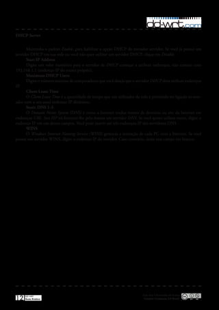 DHCP Server


      Mantenha o padrão Enable, para habilitar a opção DHCP do roteador servidor� Se você já possui um
servidor DHCP em sua rede ou você não quer utilizar um servidor DHCP, clique em Disable�
      Start IP Address
      Digite um valor numérico para o servidor de DHCP começar a atribuir endereços, não comece com
192�168�1�1 (endereço IP do router próprio)�
      Maximum DHCP Users
      Digite o número máximo de computadores que você deseja que o servidor DHCP deva atribuir endereços
IP�
      Client Lease Time
      O Client Lease Time é a quantidade de tempo que um utilizador da rede é permitido ter ligação ao rote-
ador com o seu atual endereço IP dinâmico�
      Static DNS 1-3
      O Domain Name System (DNS) é como a Internet traduz nomes de domínio ou site da Internet em
endereços URL� Seu ISP irá fornecer-lhe pelo menos um servidor DNS� Se você quiser utilizar outro, digite o
endereço IP em um desses campos� Você pode inserir até três endereços IP dos servidores DNS �
      WINS
      O Windows Internet Naming Service (WINS) gerencia a interação de cada PC com a Internet� Se você
possui um servidor WINS, digite o endereço IP do servidor� Caso contrário, deixe este campo em branco�




                                                                         Esta obra é licenciada sob licença
12   DD-WRT
     Guia Prático                                                         Creative Commons 3.0 Brasil
 