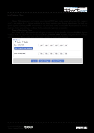 MAC Address Clone


      Alguns ISPs exigem que você registre um endereço MAC para poder acessar a Internet� Um endereço
MAC é um código de 12 dígitos atribuído a um único hardware para fins de identificação� Se você não
quiser registrar o endereço MAC novamente no ISP, você pode usar o recurso MAC Address Clone (Clone de
endereço MAC) para atribuir o endereço MAC atualmente registrado ao roteador�
      Setup > Mac Adress Clone
      Para clonar MAC do adaptador de rede para o endereço do seu roteador, selecione Enable e digite o
endereço MAC do adaptador ou em clique em Get Current PC MAC Address para preencher o endereço
automaticamente� Em seguida, salve as alterações clicando no botão Apply Settings�




Esta obra é licenciada sob licença
 Creative Commons 3.0 Brasil
                                                                                              DD-WRT
                                                                                         Guia Prático   13
 