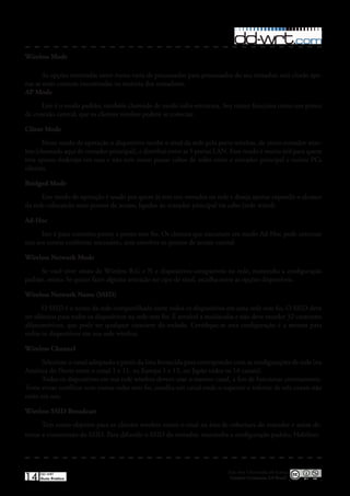 Wireless Mode

       As opções mostradas neste menu varia de processador para processador do seu roteador, será citado ape-
nas as mais comuns encontradas na maioria dos roteadores�
AP Mode
      Este é o modo padrão, também chamado de modo infra-estrutura� Seu router funciona como um ponto
de conexão central, que os clientes wireless podem se conectar�

Client Mode
       Nesse modo de operação o dispositivo recebe o sinal da rede pela porta wireless, de outro roteador wire-
less (chamado aqui de roteador principal), e distribui entre as 5 portas LAN� Esse modo é muito útil para quem
tem apenas desktops em casa e não tem como passar cabos de redes entre o roteador principal e outros PCs
clientes�

Bridged Mode
      Este modo de operação é usado por quem já tem um roteador na rede e deseja apenas expandir o alcance
da rede colocando mais pontos de acesso, ligados ao roteador principal via cabo (rede wired)�

Ad-Hoc
      Isto é para conexões ponto a ponto sem fio� Os clientes que executam em modo Ad-Hoc pode conectar
uns aos outros conforme necessário, sem envolver os pontos de acesso central�

Wireless Network Mode
     Se você tiver sinais de Wireless B,G e N e dispositivos compatíveis na rede, mantenha a configuração
padrão, misto� Se quiser fazer alguma restrição no tipo de sinal, escolha entre as opções disponíveis�

Wireless Network Name (SSID)
       O SSID é o nome da rede compartilhada entre todos os dispositivos em uma rede sem fio� O SSID deve
ser idêntico para todos os dispositivos na rede sem fio� É sensível a maiúsculas e não deve exceder 32 caracteres
alfanuméricos, que pode ser qualquer caractere do teclado� Certifique-se esta configuração é a mesma para
todos os dispositivos em sua rede wireless�

Wireless Channel
      Selecione o canal adequado a partir da lista fornecida para corresponder com as configurações de rede (na
América do Norte entre o canal 1 e 11, na Europa 1 e 13, no Japão todos os 14 canais)�
      Todos os dispositivos em sua rede wireless devem usar o mesmo canal, a fim de funcionar corretamente�
Tente evitar conflitos com outras redes sem fio, escolha um canal onde o superior e inferior de três canais não
estão em uso�

Wireless SSID Broadcast
       Tem como objetivo para os clientes wireless verem o sinal na área de cobertura do roteador e assim de-
tectar a transmissão do SSID� Para difundir o SSID do roteador, mantenha a configuração padrão, Habilitar�




                                                                             Esta obra é licenciada sob licença
14   DD-WRT
     Guia Prático                                                             Creative Commons 3.0 Brasil
 