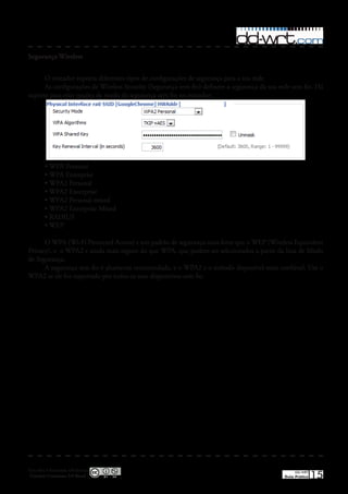 Segurança Wireless


      O roteador suporta diferentes tipos de configurações de segurança para a sua rede�
      As configurações de Wireless Security (Segurança sem fio) definem a segurança da sua rede sem fio� Há
suporte para oito opções de modo de segurança sem fio no roteador:




         •	WPA Personal
         •	WPA Enterprise
         •	WPA2 Personal
         •	WPA2 Enterprise
         •	WPA2 Personal mixed
         •	WPA2 Enterprise Mixed
         •	RADIUS
         •	WEP

      O WPA (Wi-Fi Protected Access) e um padrão de segurança mais forte que o WEP (Wireless Equivalent
Privacy), e o WPA2 e ainda mais seguro do que WPA, que podem ser selecionados a partir da lista de Modo
de Segurança�
      A segurança sem fio é altamente recomendada, e o WPA2 e o método disponível mais confiável� Use o
WPA2 se ele for suportado por todos os seus dispositivos sem fio�




Esta obra é licenciada sob licença
 Creative Commons 3.0 Brasil
                                                                                                 DD-WRT
                                                                                            Guia Prático   15
 
