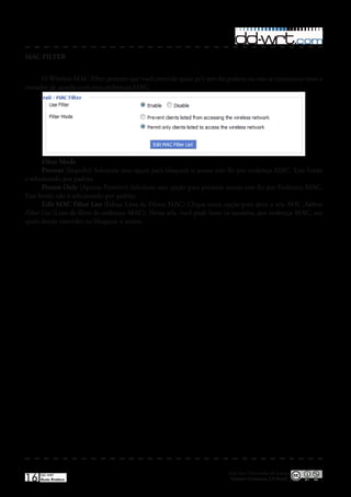 MAC FILTER


      O Wireless MAC Filter permite que você controle quais pc’s sem fio podem ou não se comunicar com o
roteador de acordo com seus endereços MAC�




       Filter Mode
       Prevent (Impedir) Selecione essa opção para bloquear o acesso sem fio por endereço MAC� Esse botão
e selecionado por padrão�
       Permit Only (Apenas Permitir) Selecione essa opção para permitir acesso sem fio por Endereco MAC�
Esse botão não é selecionado por padrão�
       Edit MAC Filter List (Editar Lista de Filtros MAC) Clique nesta opção para abrir a tela MAC Address
Filter List (Lista de filtro de endereço MAC)� Nessa tela, você pode listar os usuários, por endereço MAC, aos
quais deseja conceder ou bloquear o acesso�




                                                                           Esta obra é licenciada sob licença
16   DD-WRT
     Guia Prático                                                           Creative Commons 3.0 Brasil
 