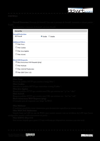 FIREWALL


     Firewall Protection (Proteção de firewall) Para usar a proteção de firewall, mantenha a seleção padrão
Enable�
     Para desabilitar a proteção de firewall, selecione Disable�




         Filter Proxy
         Blocos de pedidos HTTP que contém a string“Host:” �
         Filter Cookies
         Identifica os pedidos HTTP que contenham a string“Cookie:” �
         Filter Java Applets
         Bloqueia pedidos HTTP que contém uma URL que termina em “. js” ou “.class”.
         Filter ActiveX
         Bloqueia pedidos HTTP que contém uma URL que termina em : “ocx” ou “.cab”.
         Block Anonymous WAN Requests (ping)
         O roteador para de responder aos “pings” da WAN�

      Filter Multicast
      O multicast possibilita varias transmissões para destinatários específicos ao mesmo tempo�
      Filter WAN NAT Redirection
      Impede hosts na LAN no uso da WAN, para manter contato com os servidores da LAN (que foram
configurados usando o redirecionamento de porta)�
      Filter IDENT (Port 113)
      Este recurso impede que a porta 113 seja verificada por dispositivos externos a sua rede local�




Esta obra é licenciada sob licença
 Creative Commons 3.0 Brasil
                                                                                                 DD-WRT
                                                                                            Guia Prático   17
 