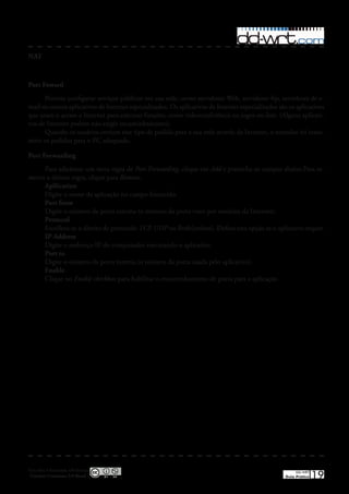 NAT



Port Foward
      Permite configurar serviços públicos em sua rede, como servidores Web, servidores ftp, servidores de e-
mail ou outros aplicativos de Internet especializados� Os aplicativos de Internet especializados são os aplicativos
que usam o acesso a Internet para executar funções, como videoconferência ou jogos on-line� (Alguns aplicati-
vos de Internet podem não exigir encaminhamento)�
      Quando os usuários enviam esse tipo de pedido para a sua rede através da Internet, o roteador irá trans-
mitir os pedidos para o PC adequado�

Port Forwarding
     Para adicionar um nova regra de Port Forwarding, clique em Add e preencha os campos abaixo�Para re-
mover a último regra, clique para Remove�
     Apllication
     Digite o nome da aplicação no campo fornecido�
     Port from
     Digite o número da porta externa (o número da porta visto por usuários da Internet)�
     Protocol
     Escolheu-se o direito de protocolo TCP, UDP ou Both(ambos)� Defina esta opção se o aplicativo requer�
     IP Address
     Digite o endereço IP do computador executando o aplicativo�
     Port to
     Digite o número da porta interna (o número da porta usada pelo aplicativo)�
     Enable
     Clique no Enable checkbox para habilitar o encaminhamento de porta para a aplicação�




Esta obra é licenciada sob licença
 Creative Commons 3.0 Brasil
                                                                                                        DD-WRT
                                                                                                   Guia Prático   19
 