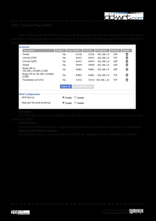 UPnP - Universal Plug and Play


      Universal Plug and Play (UPnP) é um conjunto de protocolos de rede do computador� Esta tecnologia é
usada para a configuração automática de dispositivos� As metas de UPnP são para permitir que os dispositivos
que conectam-se e simplificam a implementação de redes em ambientes domésticos e corporativos�




      Forwards
      O UPnP tabela mostra o encaminhamento de todas as portas abertas e enviadas automaticamente pelo
processo de UPnP�
      UPnP Service
      Ativa o servico permitindo que os aplicativos automaticamente roteem para as portas de configuração�
      Clear port forwards at startup
      Se habilitado, todas os roteamentos de porta UPnP são apagados quando o roteador é inicializado�




                                                                         Esta obra é licenciada sob licença
20   DD-WRT
     Guia Prático                                                         Creative Commons 3.0 Brasil
 
