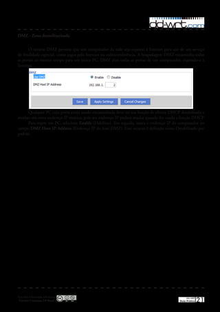 DMZ - Zona desmilitarizada


      O recurso DMZ permite que um computador da rede seja exposto à Internet para uso de um serviço
de finalidade especial, como jogos pela Internet ou videoconferência� A hospedagem DMZ encaminha todas
as portas ao mesmo tempo para um único PC� DMZ abre todas as portas de um computador, expondo-o à
Internet�




      Qualquer PC cuja porta esteja sendo encaminhada deve ter sua função de cliente DHCP desabilitada e
receber um novo endereço IP estático, pois seu endereço IP poderá mudar quando for usada a função DHCP�
      Para expor um PC, selecione Enable (Habilitar)� Em seguida, insira o endereço IP do computador no
campo DMZ Host IP Address (Endereço IP do host DMZ)� Este recurso é definido como Desabilitado por
padrão�




Esta obra é licenciada sob licença
 Creative Commons 3.0 Brasil
                                                                                               DD-WRT
                                                                                          Guia Prático   21
 