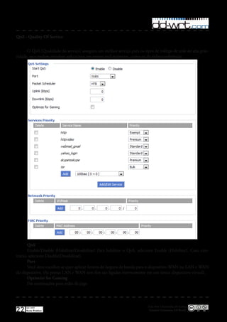 QoS - Quality Of Service


      O QoS (Qualidade do serviço) assegura um melhor serviço para os tipos de tráfego de rede de alta prio-
ridade, que podem envolver aplicativos em tempo real exigentes, como os de videoconferência�




       QoS
       Enable/Disable (Habilitar/Desabilitar) Para habilitar o QoS, selecione Enable (Habilitar)� Caso con-
trário, selecione Disable(Desabilitar)�
       Port
       Você deve escolher se quer aplicar limites de largura de banda para o dispositivo WAN ou LAN e WAN
do dispositivo� (As portas LAN e WAN sem fios são ligados internamente em um único dispositivo virtual)�
       Optimize for Gaming
       Faz otimizações para redes de jogo



                                                                         Esta obra é licenciada sob licença
22   DD-WRT
     Guia Prático                                                         Creative Commons 3.0 Brasil
 