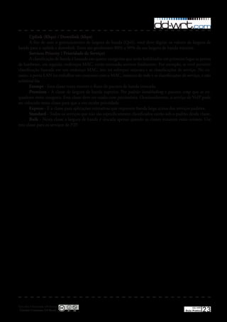 Uplink (Kbps) / Downlink (kbps)
        A fim de usar o gerenciamento de largura de banda (QoS), você deve digitar os valores de largura de
banda para o uplink e downlink� Estes são geralmente 80% a 90% da sua largura de banda máxima�
        Services Priority ( Prioridade de Serviço)
        A classificação de banda é baseada em quatro categorias que serão habilitados em primeiro lugar as portas
de hardware, em seguida, endereços MAC, então netmasks services finalmente� Por exemplo, se você permitir
classificação baseada em um endereço MAC, isto irá sobrepor máscara e as classificações de serviço� No en-
tanto, a porta LAN ira trabalhar em conjunto com o MAC, máscara de rede e as classificações de serviço, e não
substituí-las�
        Exempt - Esta classe tenta manter o fluxo de pacotes de banda intocada�
        Premium - A classe de largura de banda superior� Por padrão handshaking e pacotes icmp que se en-
quadram nesta categoria� Esta classe deve ser usado com parcimónia� Ocasionalmente, o serviço de VoIP pode
ser colocado nesta classe para que a voz recebe prioridade�
        Express - É a classe para aplicações interativas que requerem banda larga acima dos serviços padrões�
        Standard - Todos os serviços que não são especificamente classificados cairão sob o padrão desda classe�
        Bulk - Nesta classe a largura de banda é alocada apenas quando as classes restantes estão ociosos� Use
esta classe para os serviços de P2P�




Esta obra é licenciada sob licença
 Creative Commons 3.0 Brasil
                                                                                                       DD-WRT
                                                                                                  Guia Prático   23
 