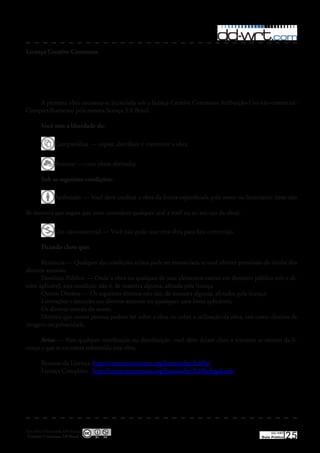 Licença Creative Commons




    A presente obra encontra-se licenciada sob a licença Creative Commons Atribuição-Uso não-comercial-
Compartilhamento pela mesma licença 3�0 Brasil�

         Você tem a liberdade de:

                 Compartilhar — copiar, distribuir e transmitir a obra�


                 Remixar — criar obras derivadas�

         Sob as seguintes condições:

                 Atribuição — Você deve creditar a obra da forma especificada pelo autor ou licenciante (mas não

de maneira que sugira que estes concedem qualquer aval a você ou ao seu uso da obra)�

                 Uso não-comercial — Você não pode usar esta obra para fins comerciais�

         Ficando claro que:

       Renúncia — Qualquer das condições acima pode ser renunciada se você obtiver permissão do titular dos
direitos autorais�
       Domínio Público — Onde a obra ou qualquer de seus elementos estiver em domínio público sob o di-
reito aplicável, esta condição não é, de maneira alguma, afetada pela licença�
       Outros Direitos — Os seguintes direitos não são, de maneira alguma, afetados pela licença:
       Limitações e exceções aos direitos autorais ou quaisquer usos livres aplicáveis;
       Os direitos morais do autor;
       Direitos que outras pessoas podem ter sobre a obra ou sobre a utilização da obra, tais como direitos de
imagem ou privacidade�

      Aviso — Para qualquer reutilização ou distribuição, você deve deixar claro a terceiros os termos da li-
cença a que se encontra submetida esta obra�

         Resumo da Licença: http://creativecommons�org/licenses/by/3�0/br/
         Licença Completa: http://creativecommons�org/licenses/by/3�0/br/legalcode




Esta obra é licenciada sob licença
 Creative Commons 3.0 Brasil
                                                                                                       DD-WRT
                                                                                                  Guia Prático   25
 