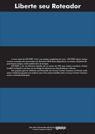 Liberte seu Roteador




      A nova versão do DD-WRT (v24) é um projeto completamente novo . DD-WRT oferece muitos
recursos avançados não encontrados nos firmwares OEM desses dispositivos, ou mesmo o firmware dis-
ponível para compra, sendo também livre da ativação.
      DD-WRT é um um firmware lançado sob os termos da GPL para muitos roteadores wireless
ieee802.11a/b/g/h/n com base em um design de referência nos chip Broadcom e Atheros.
      Este pequeno guia de referência esta licenciado sob Licença Creative Commons 3.0 Brasil, sendo
assim é totalmente gratuito sem nenhum custo. Para maiores detalhes sobre a Licença Creative Commons
acesse o conteudo desde guia.




                           Esta obra é licenciada sob licença
                                Creative Commons 3.0 Brasil
 