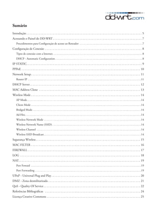 Sumário
Introdução � � � � � � � � � � � � � � � � � � � � � � � � � � � � � � � � � � � � � � � � � � � � � � � � � � � � � � � � � � � � � � � � � � � � � � � � � � 5
Acessando o Painel do DD-WRT � � � � � � � � � � � � � � � � � � � � � � � � � � � � � � � � � � � � � � � � � � � � � � � � � � � � � � � � � 7
    Procedimentos para Configuração de acesso ao Roteador � � � � � � � � � � � � � � � � � � � � � � � � � � � � � � � � � � � � � � � � � � � � 7
Configuração de Conexão � � � � � � � � � � � � � � � � � � � � � � � � � � � � � � � � � � � � � � � � � � � � � � � � � � � � � � � � � � � � � � 8
    Tipos de conexão com a Internet � � � � � � � � � � � � � � � � � � � � � � � � � � � � � � � � � � � � � � � � � � � � � � � � � � � � � � � � � � � � � � � 8
    DHCP - Automatic Configuration � � � � � � � � � � � � � � � � � � � � � � � � � � � � � � � � � � � � � � � � � � � � � � � � � � � � � � � � � � � � � 8
IP STATIC � � � � � � � � � � � � � � � � � � � � � � � � � � � � � � � � � � � � � � � � � � � � � � � � � � � � � � � � � � � � � � � � � � � � � � � � � � 9
PPPoE � � � � � � � � � � � � � � � � � � � � � � � � � � � � � � � � � � � � � � � � � � � � � � � � � � � � � � � � � � � � � � � � � � � � � � � � � � � � 10
Network Setup � � � � � � � � � � � � � � � � � � � � � � � � � � � � � � � � � � � � � � � � � � � � � � � � � � � � � � � � � � � � � � � � � � � � � � 11
    Router IP � � � � � � � � � � � � � � � � � � � � � � � � � � � � � � � � � � � � � � � � � � � � � � � � � � � � � � � � � � � � � � � � � � � � � � � � � � � � � � � 11
DHCP Server � � � � � � � � � � � � � � � � � � � � � � � � � � � � � � � � � � � � � � � � � � � � � � � � � � � � � � � � � � � � � � � � � � � � � � � 12
MAC Address Clone � � � � � � � � � � � � � � � � � � � � � � � � � � � � � � � � � � � � � � � � � � � � � � � � � � � � � � � � � � � � � � � � � 13
Wireless Mode � � � � � � � � � � � � � � � � � � � � � � � � � � � � � � � � � � � � � � � � � � � � � � � � � � � � � � � � � � � � � � � � � � � � � � 14
    AP Mode� � � � � � � � � � � � � � � � � � � � � � � � � � � � � � � � � � � � � � � � � � � � � � � � � � � � � � � � � � � � � � � � � � � � � � � � � � � � � � � � 14
    Client Mode � � � � � � � � � � � � � � � � � � � � � � � � � � � � � � � � � � � � � � � � � � � � � � � � � � � � � � � � � � � � � � � � � � � � � � � � � � � � � 14
    Bridged Mode � � � � � � � � � � � � � � � � � � � � � � � � � � � � � � � � � � � � � � � � � � � � � � � � � � � � � � � � � � � � � � � � � � � � � � � � � � � � 14
    Ad-Hoc � � � � � � � � � � � � � � � � � � � � � � � � � � � � � � � � � � � � � � � � � � � � � � � � � � � � � � � � � � � � � � � � � � � � � � � � � � � � � � � � � 14
    Wireless Network Mode � � � � � � � � � � � � � � � � � � � � � � � � � � � � � � � � � � � � � � � � � � � � � � � � � � � � � � � � � � � � � � � � � � � � 14
    Wireless Network Name (SSID) � � � � � � � � � � � � � � � � � � � � � � � � � � � � � � � � � � � � � � � � � � � � � � � � � � � � � � � � � � � � � � 14
    Wireless Channel � � � � � � � � � � � � � � � � � � � � � � � � � � � � � � � � � � � � � � � � � � � � � � � � � � � � � � � � � � � � � � � � � � � � � � � � � 14
    Wireless SSID Broadcast � � � � � � � � � � � � � � � � � � � � � � � � � � � � � � � � � � � � � � � � � � � � � � � � � � � � � � � � � � � � � � � � � � � � 14
Segurança Wireless � � � � � � � � � � � � � � � � � � � � � � � � � � � � � � � � � � � � � � � � � � � � � � � � � � � � � � � � � � � � � � � � � � � 15
MAC FILTER � � � � � � � � � � � � � � � � � � � � � � � � � � � � � � � � � � � � � � � � � � � � � � � � � � � � � � � � � � � � � � � � � � � � � � 16
FIREWALL � � � � � � � � � � � � � � � � � � � � � � � � � � � � � � � � � � � � � � � � � � � � � � � � � � � � � � � � � � � � � � � � � � � � � � � � 17
LOG � � � � � � � � � � � � � � � � � � � � � � � � � � � � � � � � � � � � � � � � � � � � � � � � � � � � � � � � � � � � � � � � � � � � � � � � � � � � � 18
NAT� � � � � � � � � � � � � � � � � � � � � � � � � � � � � � � � � � � � � � � � � � � � � � � � � � � � � � � � � � � � � � � � � � � � � � � � � � � � � � 19
    Port Foward � � � � � � � � � � � � � � � � � � � � � � � � � � � � � � � � � � � � � � � � � � � � � � � � � � � � � � � � � � � � � � � � � � � � � � � � � � � � � 19
    Port Forwarding � � � � � � � � � � � � � � � � � � � � � � � � � � � � � � � � � � � � � � � � � � � � � � � � � � � � � � � � � � � � � � � � � � � � � � � � � � 19
UPnP - Universal Plug and Play � � � � � � � � � � � � � � � � � � � � � � � � � � � � � � � � � � � � � � � � � � � � � � � � � � � � � � � � � 20
DMZ - Zona desmilitarizada � � � � � � � � � � � � � � � � � � � � � � � � � � � � � � � � � � � � � � � � � � � � � � � � � � � � � � � � � � � 21
QoS - Quality Of Service � � � � � � � � � � � � � � � � � � � � � � � � � � � � � � � � � � � � � � � � � � � � � � � � � � � � � � � � � � � � � � 22
Referências Bibliográficas � � � � � � � � � � � � � � � � � � � � � � � � � � � � � � � � � � � � � � � � � � � � � � � � � � � � � � � � � � � � � 24
Licença Creative Commons � � � � � � � � � � � � � � � � � � � � � � � � � � � � � � � � � � � � � � � � � � � � � � � � � � � � � � � � � � � � 25
 